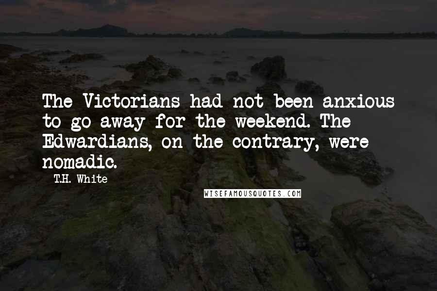 T.H. White Quotes: The Victorians had not been anxious to go away for the weekend. The Edwardians, on the contrary, were nomadic.
