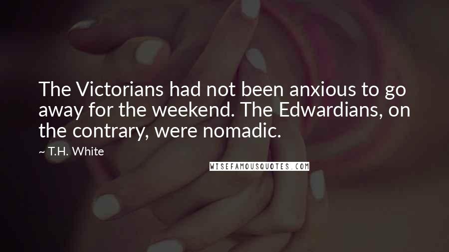 T.H. White Quotes: The Victorians had not been anxious to go away for the weekend. The Edwardians, on the contrary, were nomadic.