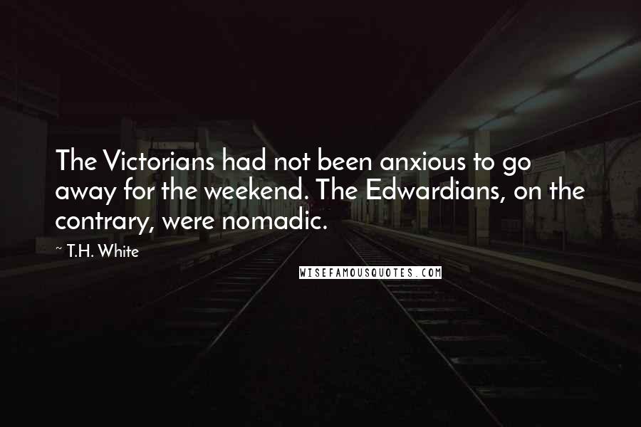 T.H. White Quotes: The Victorians had not been anxious to go away for the weekend. The Edwardians, on the contrary, were nomadic.