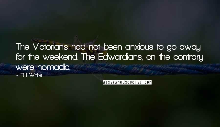 T.H. White Quotes: The Victorians had not been anxious to go away for the weekend. The Edwardians, on the contrary, were nomadic.