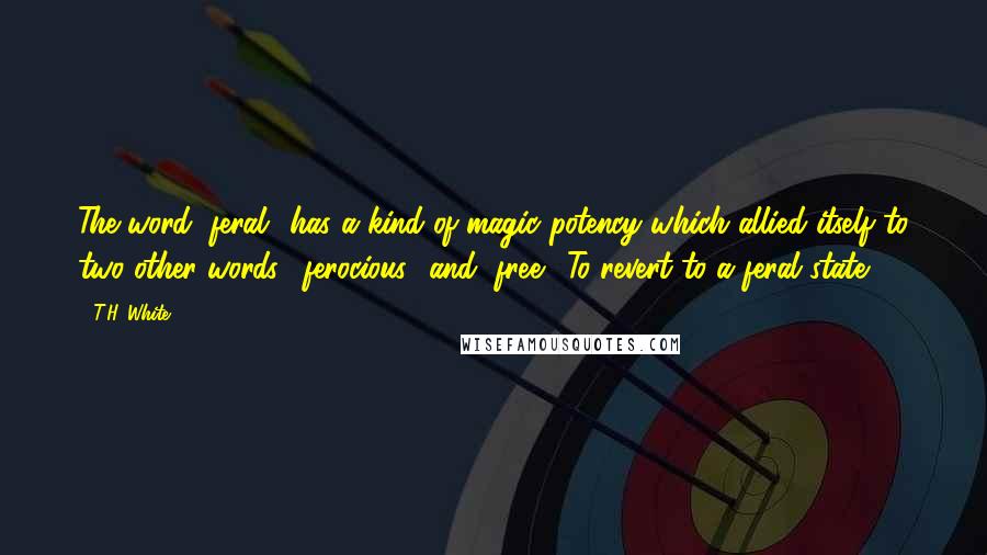 T.H. White Quotes: The word "feral" has a kind of magic potency which allied itself to two other words, "ferocious" and "free." To revert to a feral state!