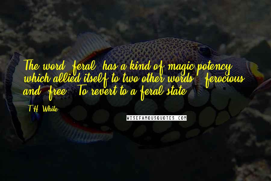 T.H. White Quotes: The word "feral" has a kind of magic potency which allied itself to two other words, "ferocious" and "free." To revert to a feral state!