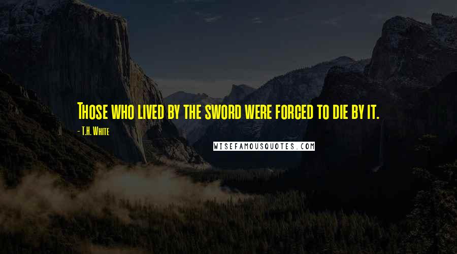 T.H. White Quotes: Those who lived by the sword were forced to die by it.