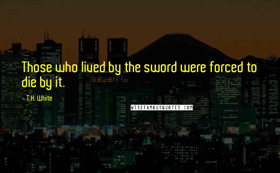 T.H. White Quotes: Those who lived by the sword were forced to die by it.