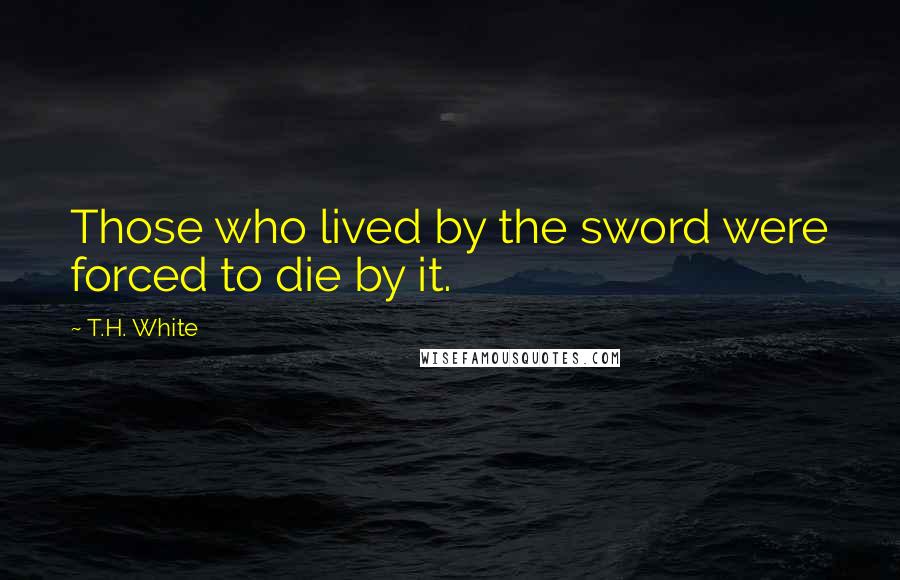 T.H. White Quotes: Those who lived by the sword were forced to die by it.