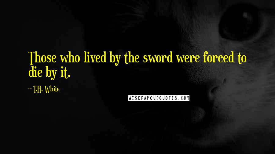 T.H. White Quotes: Those who lived by the sword were forced to die by it.