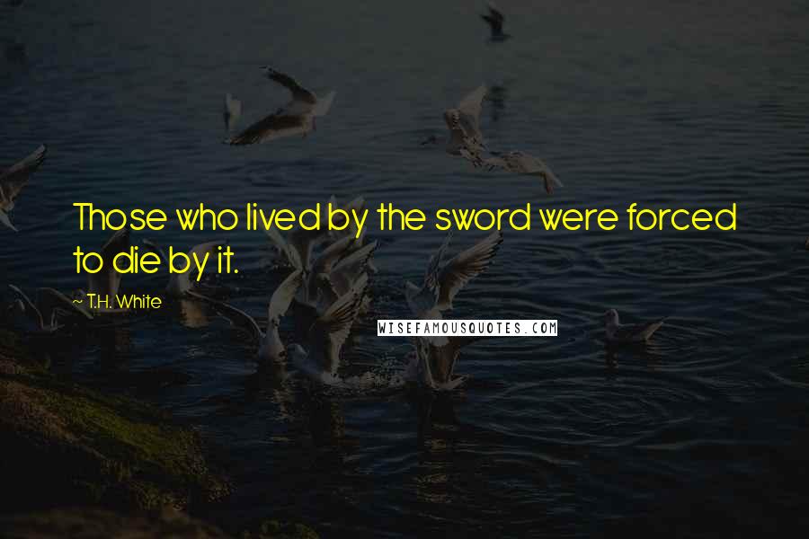 T.H. White Quotes: Those who lived by the sword were forced to die by it.