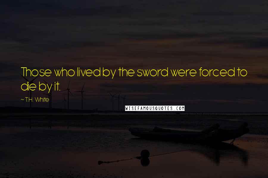 T.H. White Quotes: Those who lived by the sword were forced to die by it.