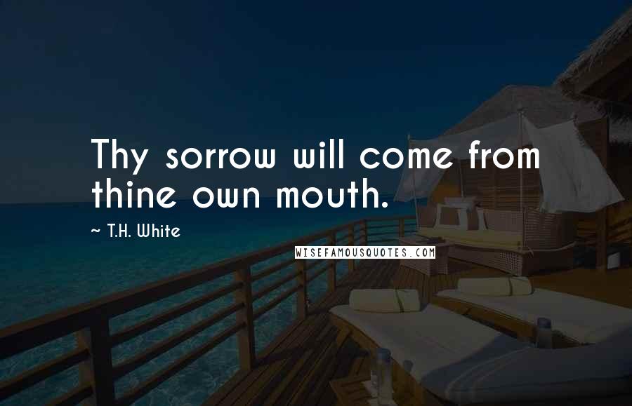 T.H. White Quotes: Thy sorrow will come from thine own mouth.