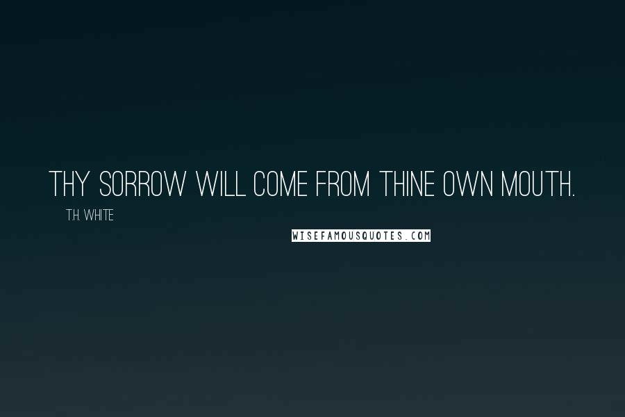 T.H. White Quotes: Thy sorrow will come from thine own mouth.