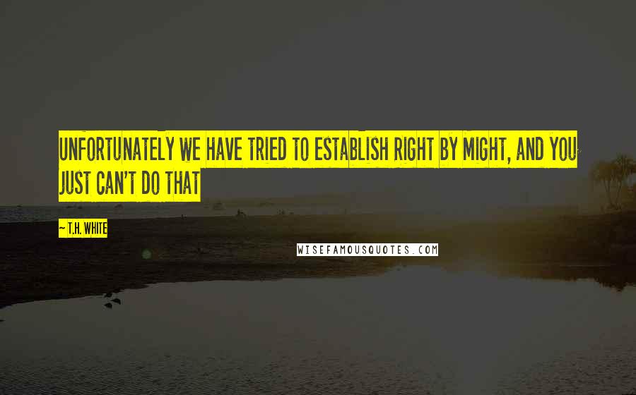 T.H. White Quotes: Unfortunately we have tried to establish Right by Might, and you just can't do that