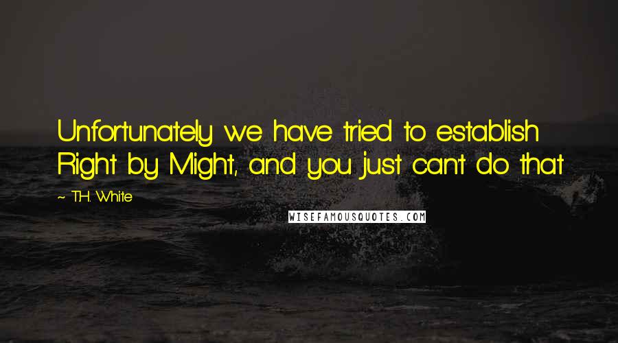 T.H. White Quotes: Unfortunately we have tried to establish Right by Might, and you just can't do that