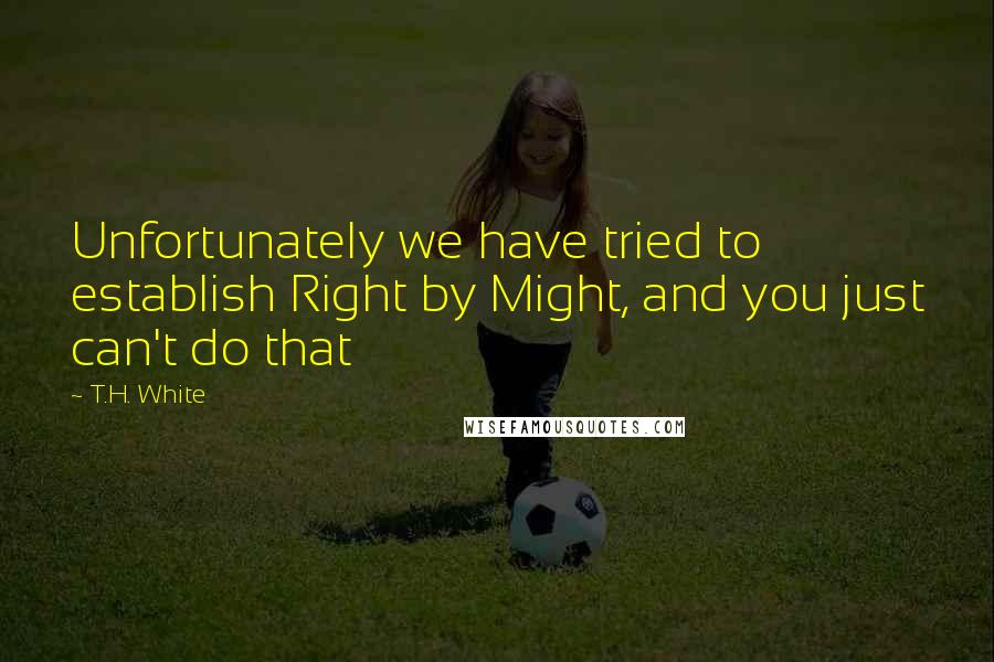 T.H. White Quotes: Unfortunately we have tried to establish Right by Might, and you just can't do that