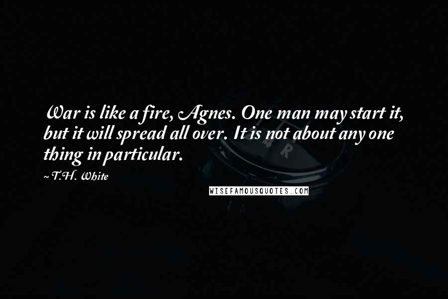 T.H. White Quotes: War is like a fire, Agnes. One man may start it, but it will spread all over. It is not about any one thing in particular.