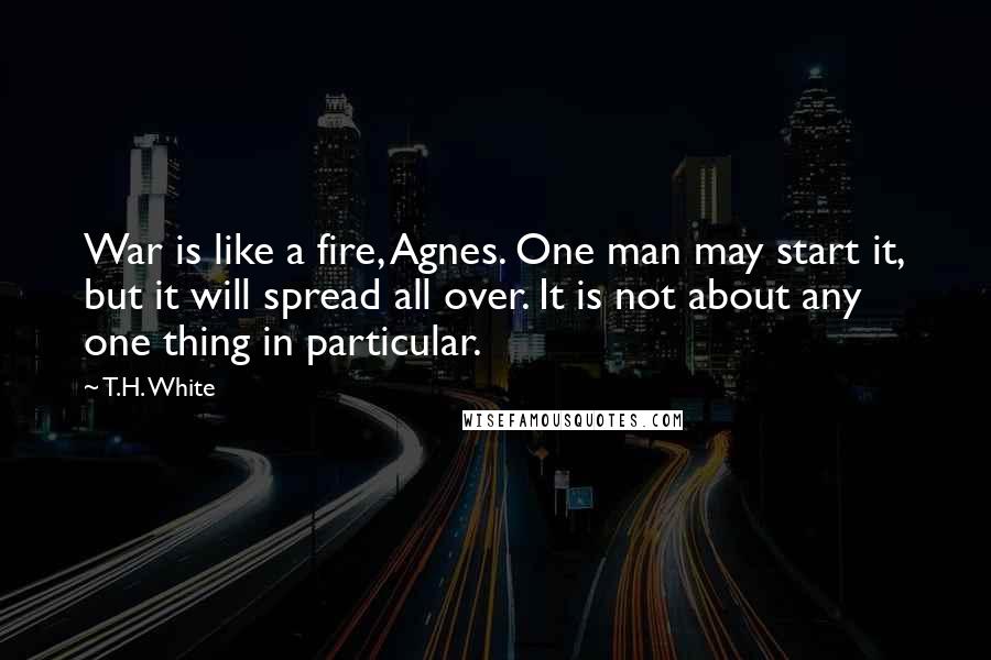 T.H. White Quotes: War is like a fire, Agnes. One man may start it, but it will spread all over. It is not about any one thing in particular.