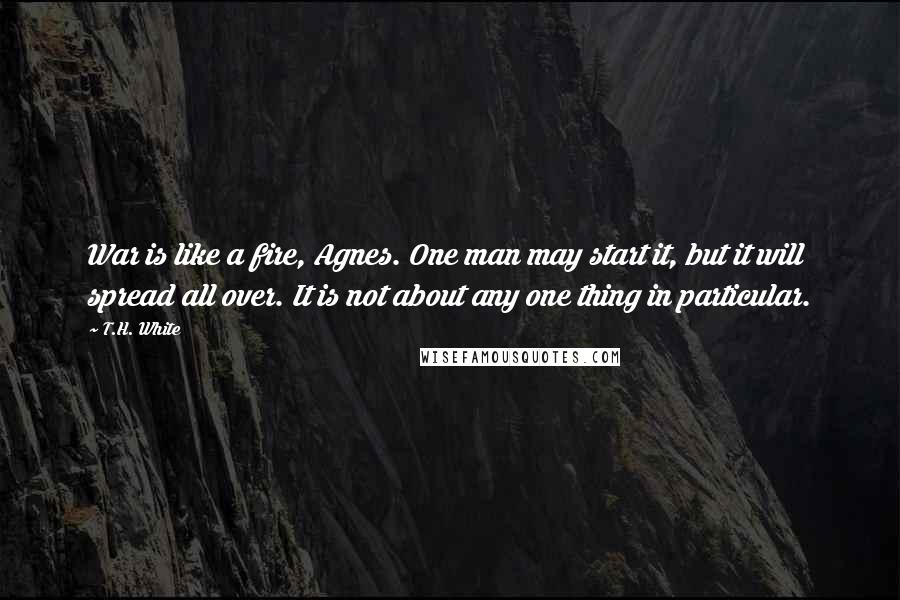 T.H. White Quotes: War is like a fire, Agnes. One man may start it, but it will spread all over. It is not about any one thing in particular.