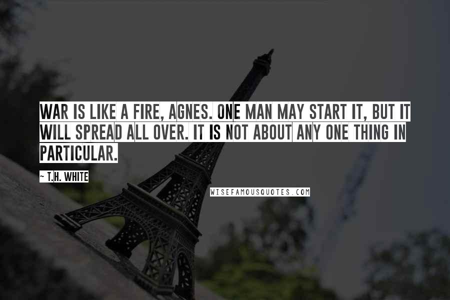 T.H. White Quotes: War is like a fire, Agnes. One man may start it, but it will spread all over. It is not about any one thing in particular.