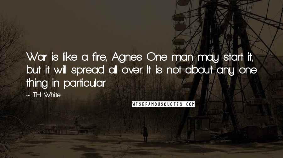 T.H. White Quotes: War is like a fire, Agnes. One man may start it, but it will spread all over. It is not about any one thing in particular.