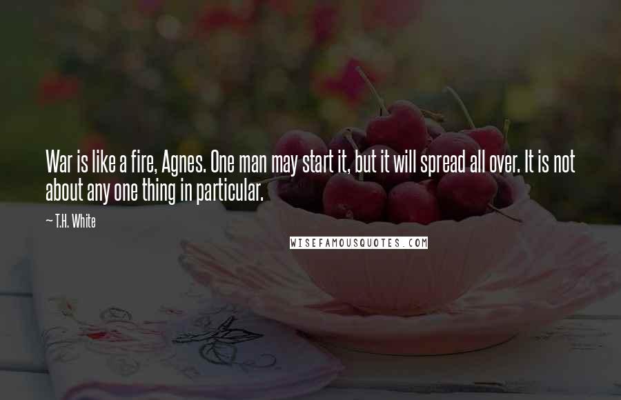 T.H. White Quotes: War is like a fire, Agnes. One man may start it, but it will spread all over. It is not about any one thing in particular.
