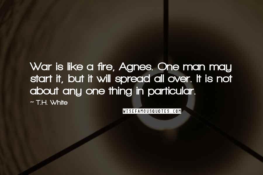 T.H. White Quotes: War is like a fire, Agnes. One man may start it, but it will spread all over. It is not about any one thing in particular.