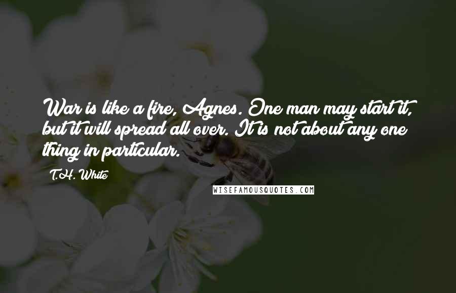 T.H. White Quotes: War is like a fire, Agnes. One man may start it, but it will spread all over. It is not about any one thing in particular.