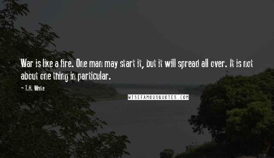 T.H. White Quotes: War is like a fire. One man may start it, but it will spread all over. It is not about one thing in particular.