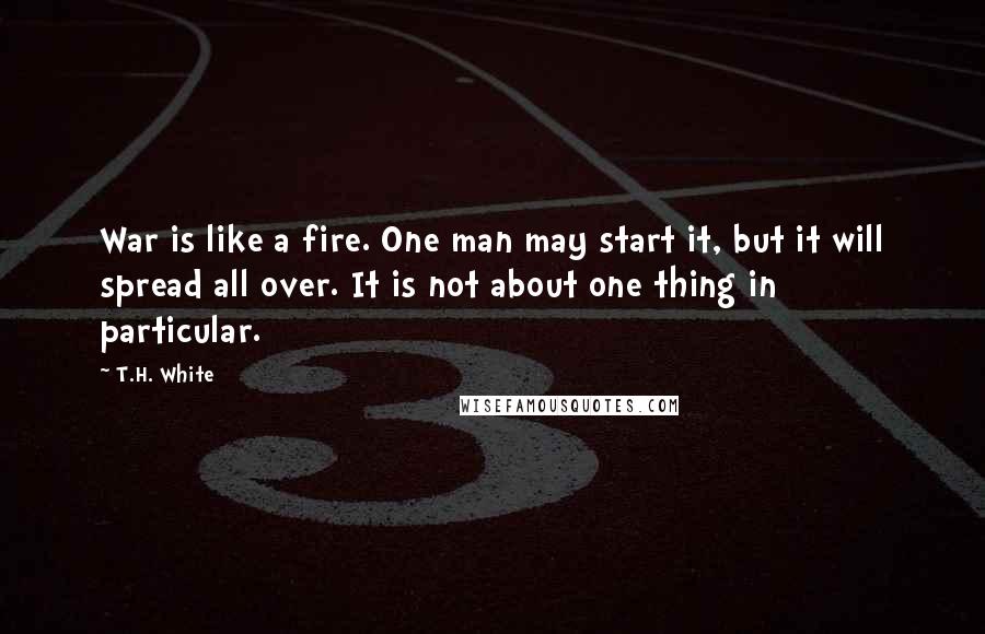 T.H. White Quotes: War is like a fire. One man may start it, but it will spread all over. It is not about one thing in particular.