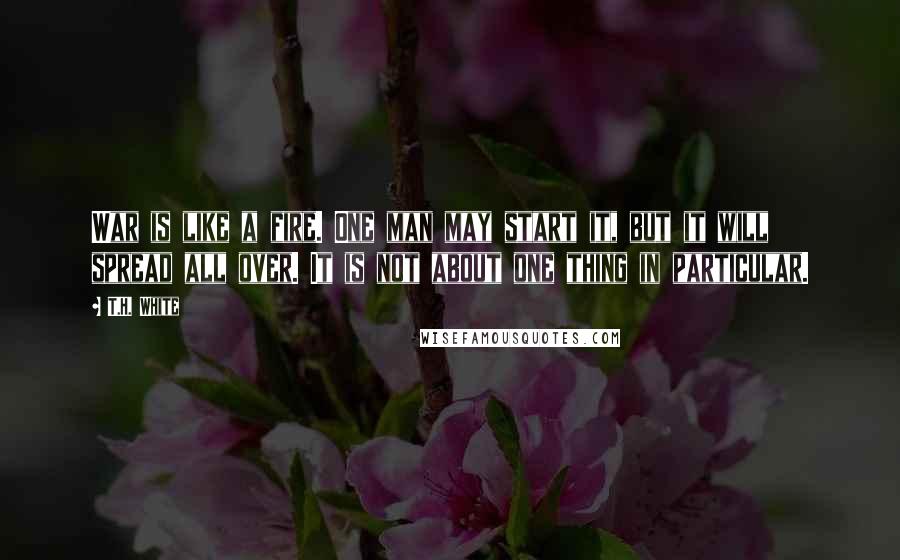 T.H. White Quotes: War is like a fire. One man may start it, but it will spread all over. It is not about one thing in particular.