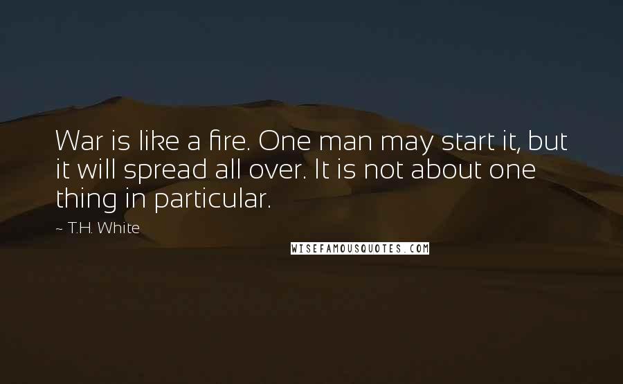 T.H. White Quotes: War is like a fire. One man may start it, but it will spread all over. It is not about one thing in particular.