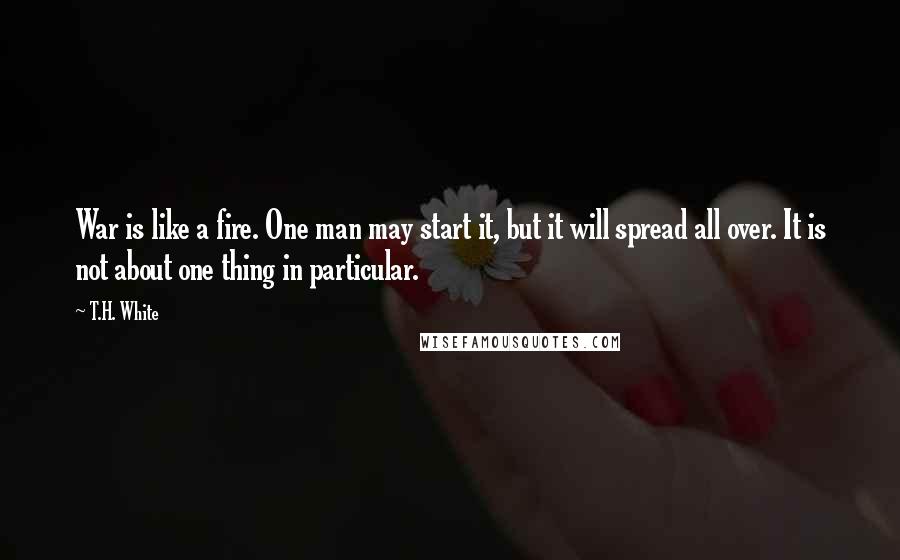 T.H. White Quotes: War is like a fire. One man may start it, but it will spread all over. It is not about one thing in particular.