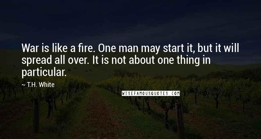 T.H. White Quotes: War is like a fire. One man may start it, but it will spread all over. It is not about one thing in particular.