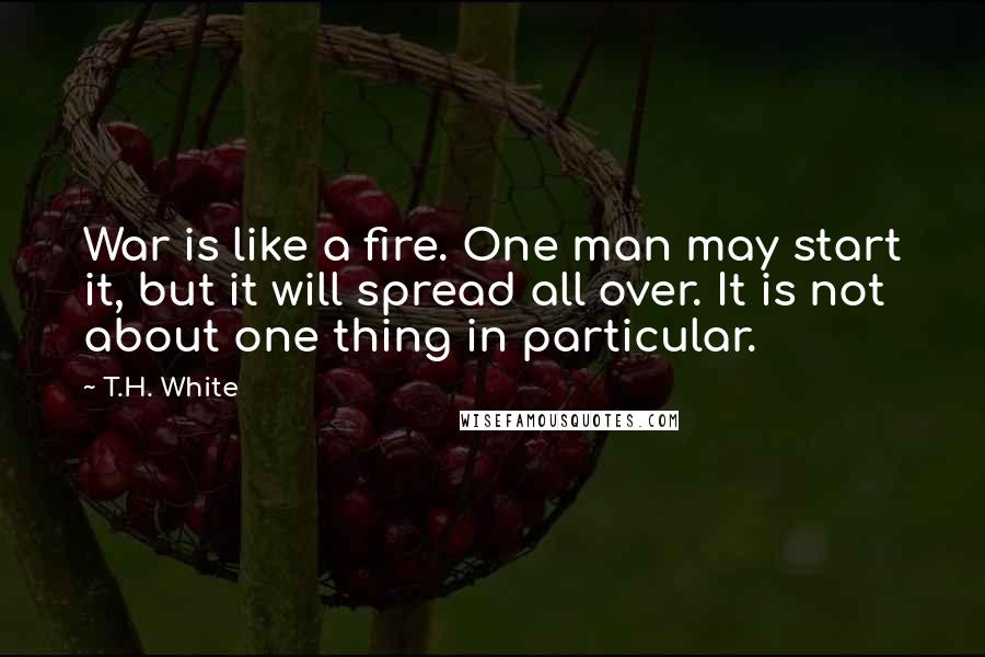 T.H. White Quotes: War is like a fire. One man may start it, but it will spread all over. It is not about one thing in particular.