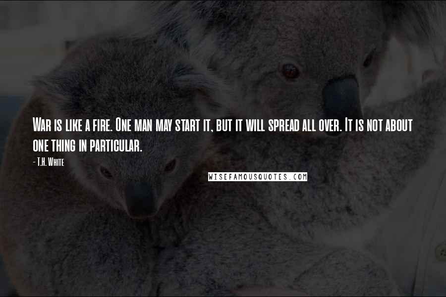 T.H. White Quotes: War is like a fire. One man may start it, but it will spread all over. It is not about one thing in particular.