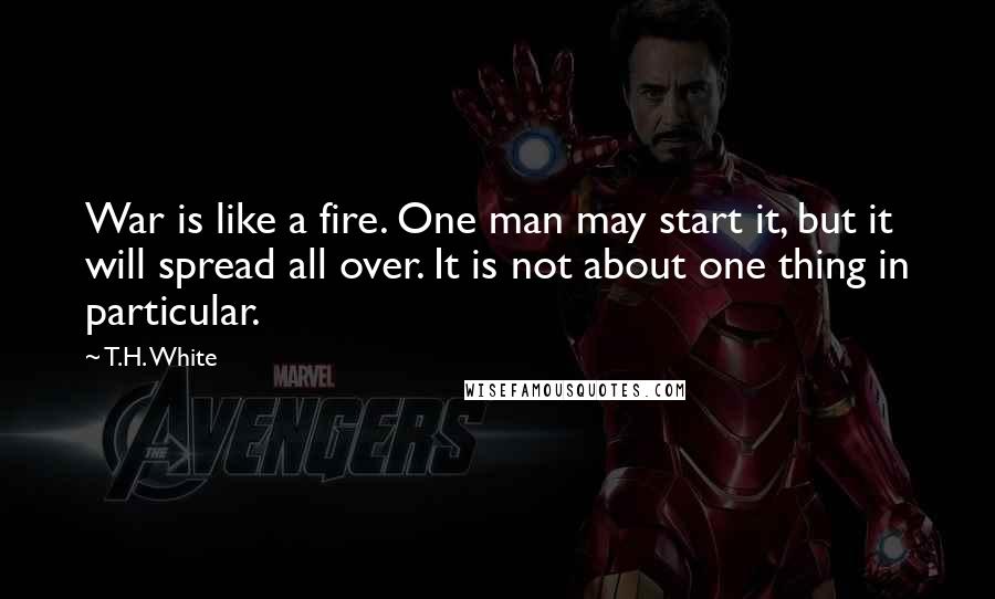 T.H. White Quotes: War is like a fire. One man may start it, but it will spread all over. It is not about one thing in particular.