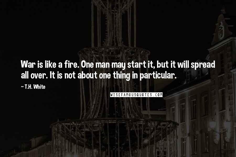 T.H. White Quotes: War is like a fire. One man may start it, but it will spread all over. It is not about one thing in particular.