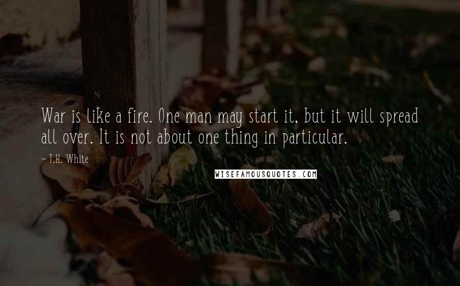 T.H. White Quotes: War is like a fire. One man may start it, but it will spread all over. It is not about one thing in particular.