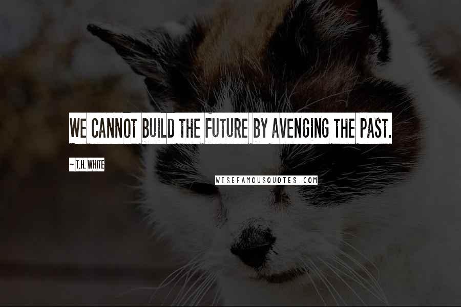 T.H. White Quotes: We cannot build the future by avenging the past.