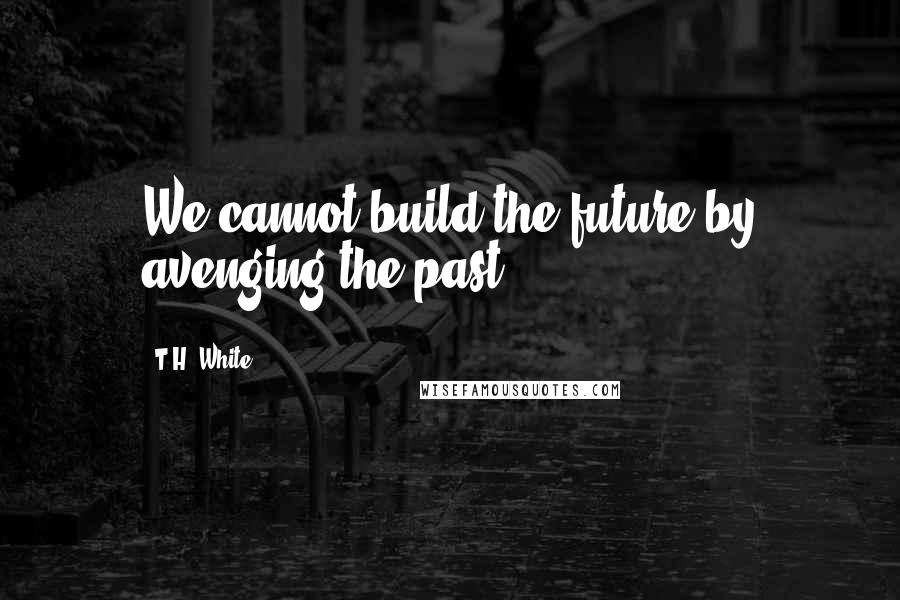 T.H. White Quotes: We cannot build the future by avenging the past.