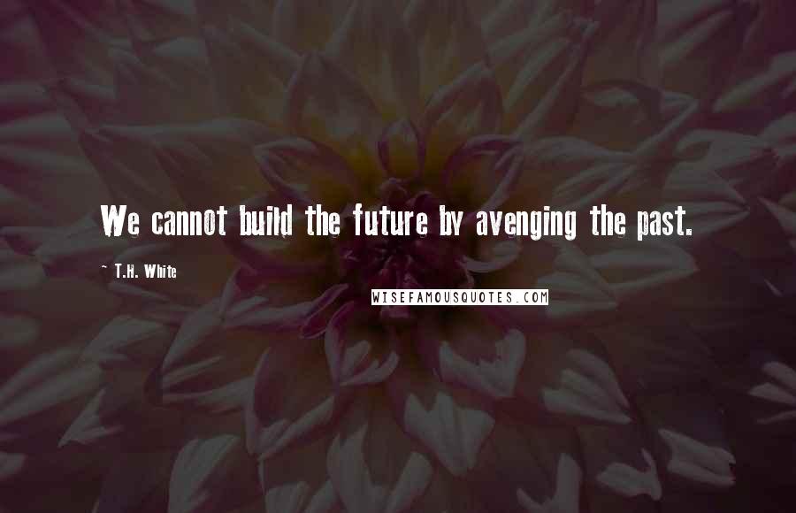 T.H. White Quotes: We cannot build the future by avenging the past.