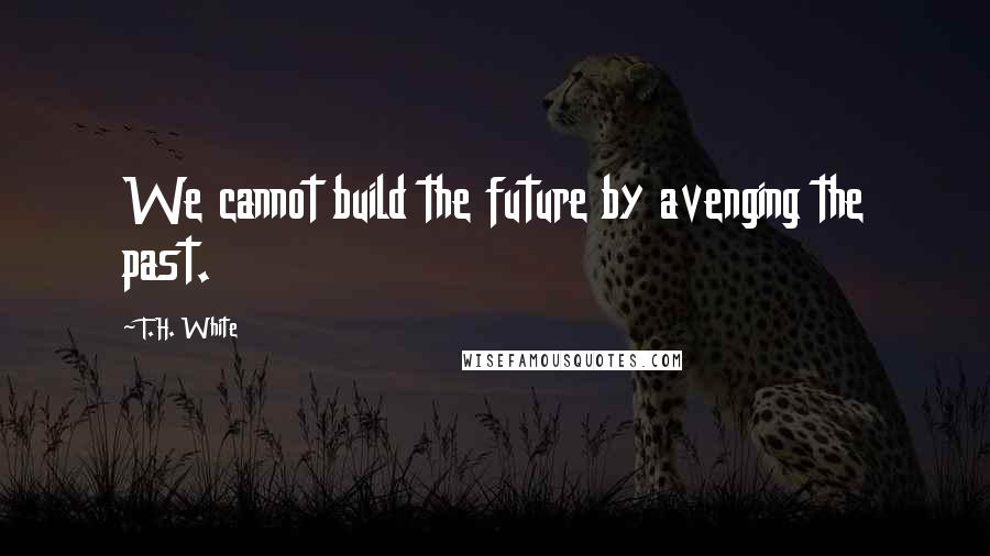 T.H. White Quotes: We cannot build the future by avenging the past.