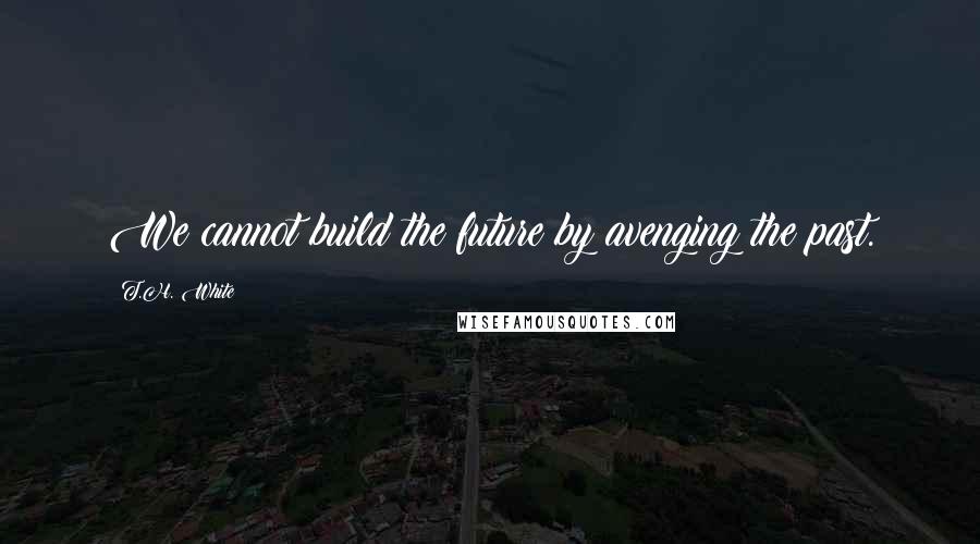 T.H. White Quotes: We cannot build the future by avenging the past.