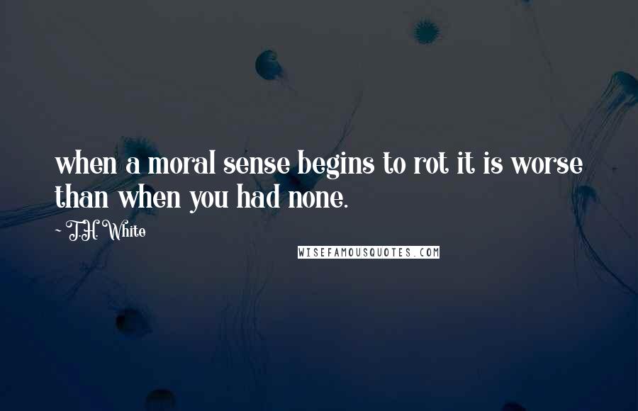 T.H. White Quotes: when a moral sense begins to rot it is worse than when you had none.