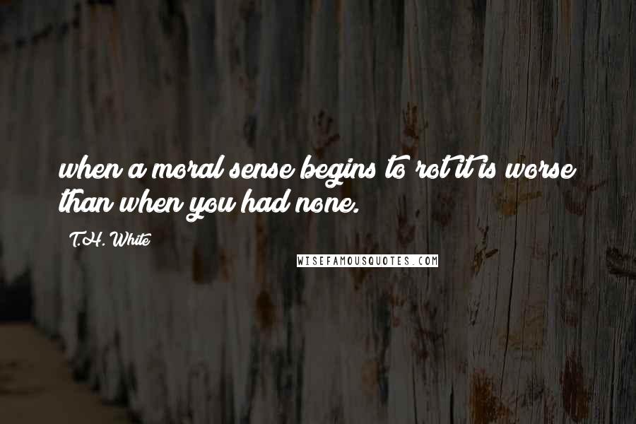 T.H. White Quotes: when a moral sense begins to rot it is worse than when you had none.