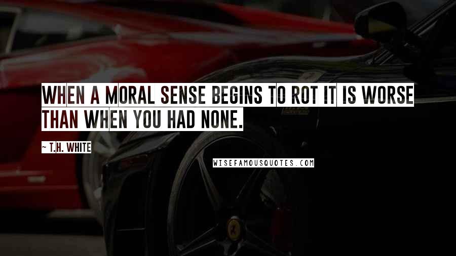 T.H. White Quotes: when a moral sense begins to rot it is worse than when you had none.