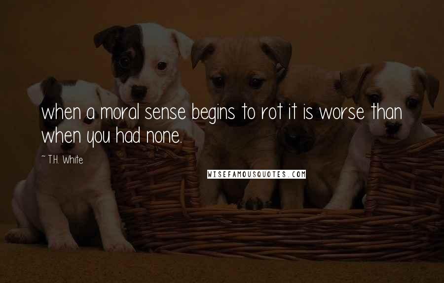 T.H. White Quotes: when a moral sense begins to rot it is worse than when you had none.