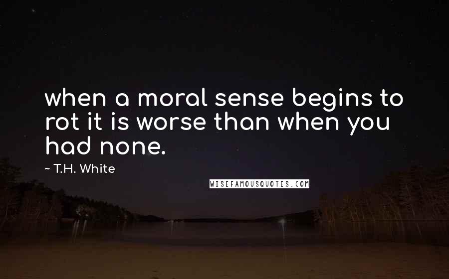 T.H. White Quotes: when a moral sense begins to rot it is worse than when you had none.