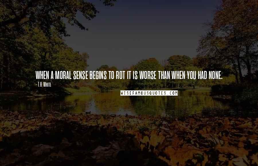 T.H. White Quotes: when a moral sense begins to rot it is worse than when you had none.