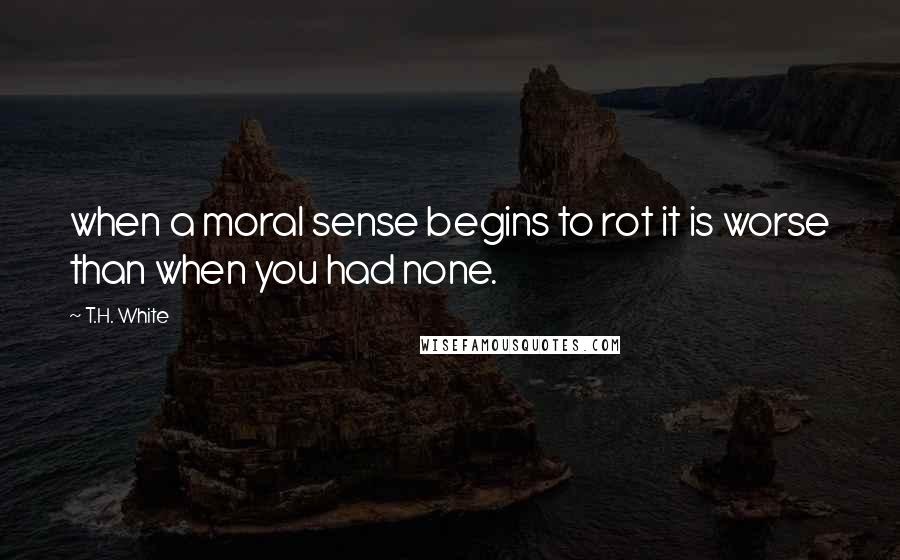 T.H. White Quotes: when a moral sense begins to rot it is worse than when you had none.