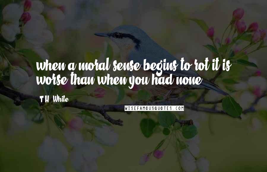 T.H. White Quotes: when a moral sense begins to rot it is worse than when you had none.