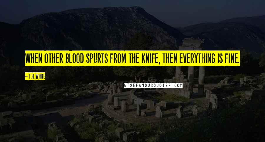 T.H. White Quotes: When Other blood spurts from the knife, Then everything is fine.